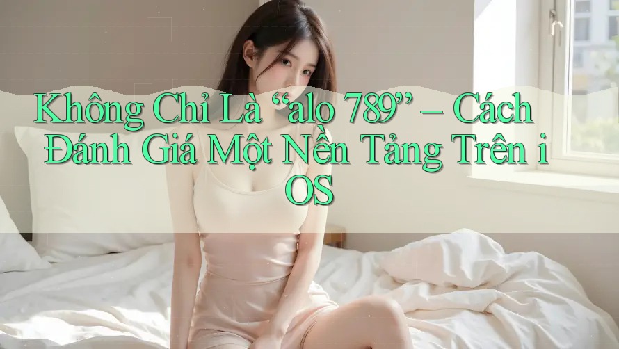 Không Chỉ Là “alo 789” – Cách Đánh Giá Một Nền Tảng Trên iOS Không Chỉ Là “alo 789” – Cách Đánh Giá Một Nền Tảng Trên iOS