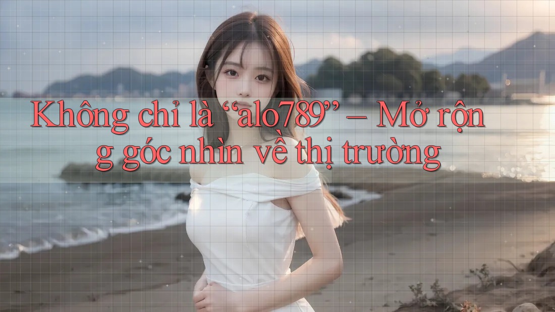 Không chỉ là “alo789” – Mở rộng góc nhìn về thị trường Không chỉ là “alo789” – Mở rộng góc nhìn về thị trường