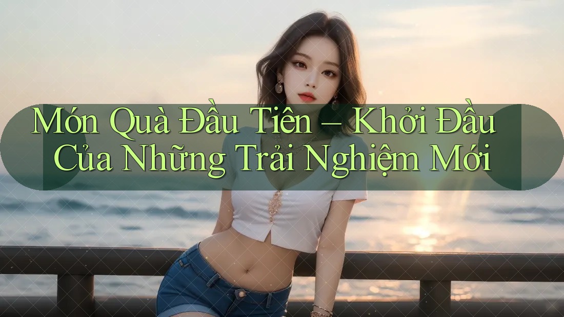 Món Quà Đầu Tiên – Khởi Đầu Của Những Trải Nghiệm Mới Món Quà Đầu Tiên – Khởi Đầu Của Những Trải Nghiệm Mới