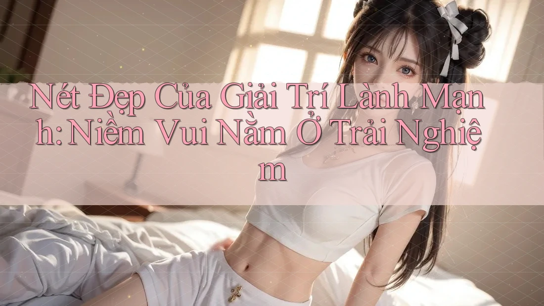 Nét Đẹp Của Giải Trí Lành Mạnh: Niềm Vui Nằm Ở Trải Nghiệm Nét Đẹp Của Giải Trí Lành Mạnh: Niềm Vui Nằm Ở Trải Nghiệm