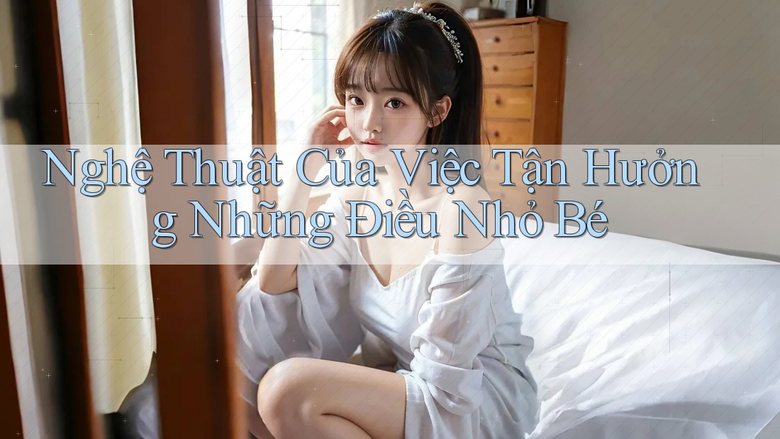 Nghệ Thuật Của Việc Tận Hưởng Những Điều Nhỏ Bé Nghệ Thuật Của Việc Tận Hưởng Những Điều Nhỏ Bé