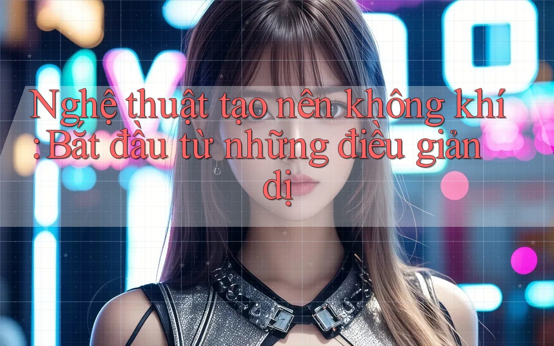 Nghệ thuật tạo nên không khí: Bắt đầu từ những điều giản dị
