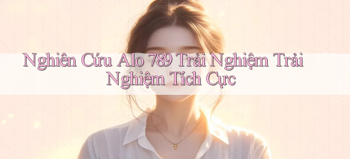 nghiên cứu alo 789 trải nghiệm trải nghiệm tích cực