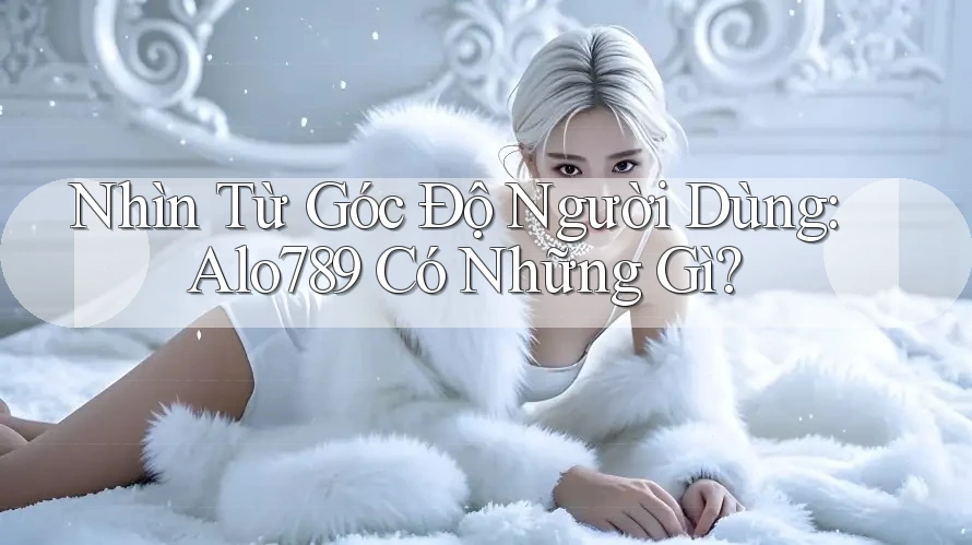Nhìn Từ Góc Độ Người Dùng: Alo789 Có Những Gì? Nhìn Từ Góc Độ Người Dùng: Alo789 Có Những Gì?