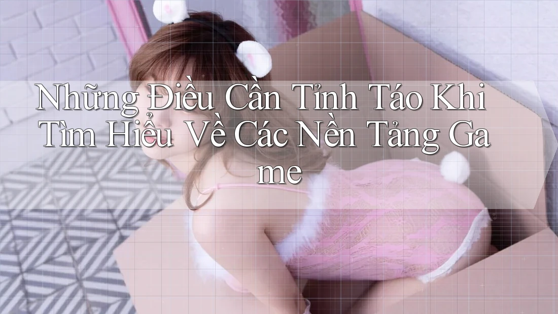 Những Điều Cần Tỉnh Táo Khi Tìm Hiểu Về Các Nền Tảng Game