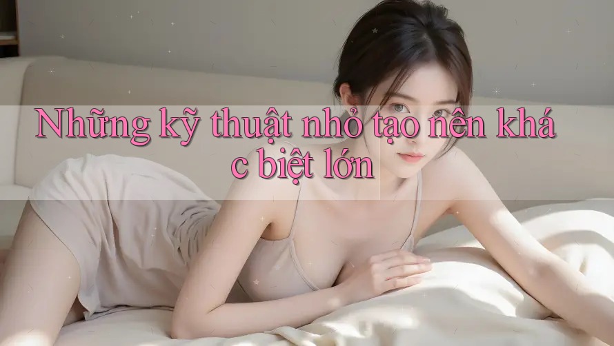 Những kỹ thuật nhỏ tạo nên khác biệt lớn Những kỹ thuật nhỏ tạo nên khác biệt lớn