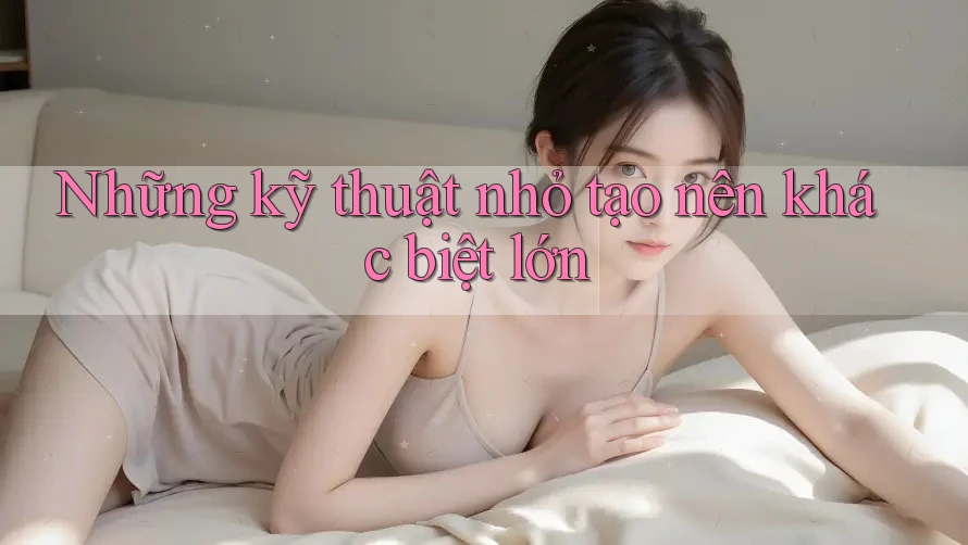 Những kỹ thuật nhỏ tạo nên khác biệt lớn