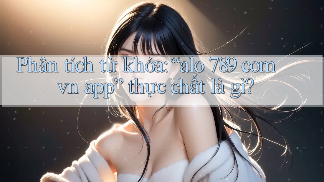 Phân tích từ khóa: “alo 789 com vn app” thực chất là gì?