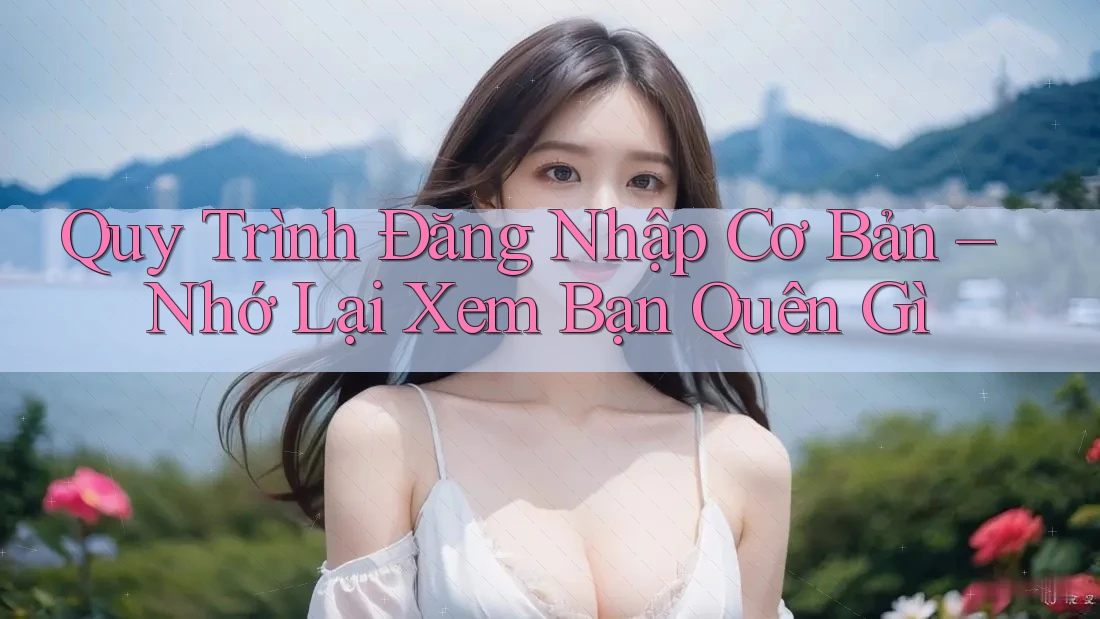 Quy Trình Đăng Nhập Cơ Bản – Nhớ Lại Xem Bạn Quên Gì Quy Trình Đăng Nhập Cơ Bản – Nhớ Lại Xem Bạn Quên Gì