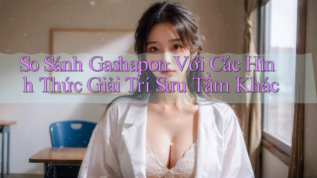 So Sánh Gashapon Với Các Hình Thức Giải Trí Sưu Tầm Khác So Sánh Gashapon Với Các Hình Thức Giải Trí Sưu Tầm Khác
