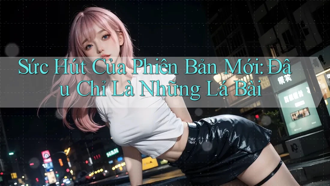 Sức Hút Của Phiên Bản Mới: Đâu Chỉ Là Những Lá Bài Sức Hút Của Phiên Bản Mới: Đâu Chỉ Là Những Lá Bài