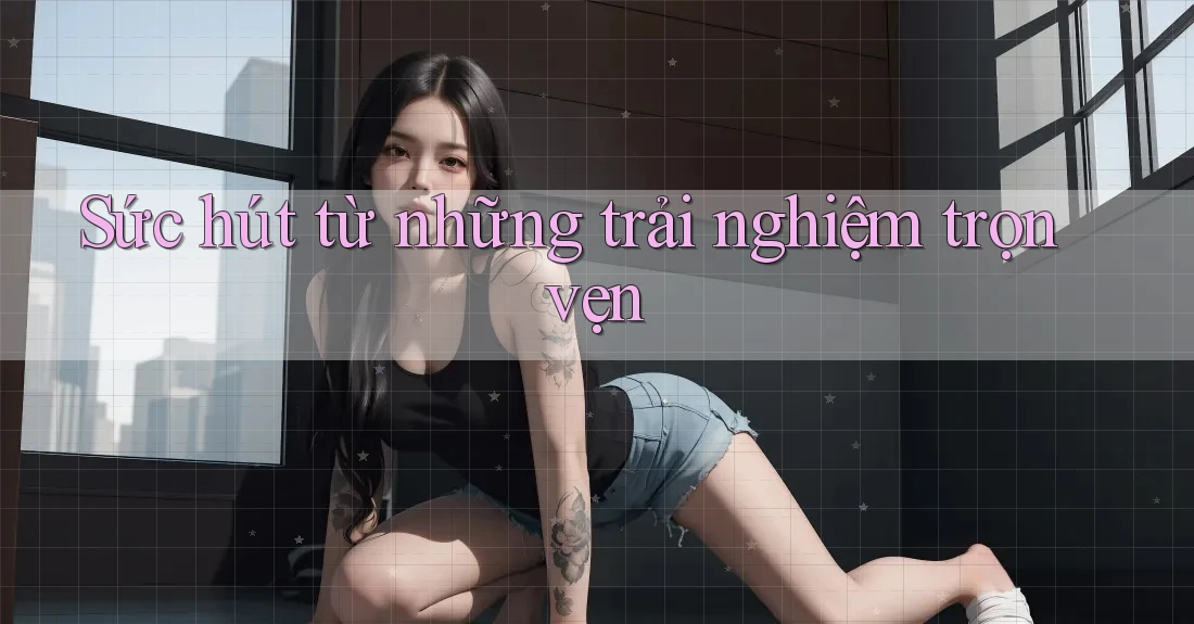 Sức hút từ những trải nghiệm trọn vẹn Sức hút từ những trải nghiệm trọn vẹn