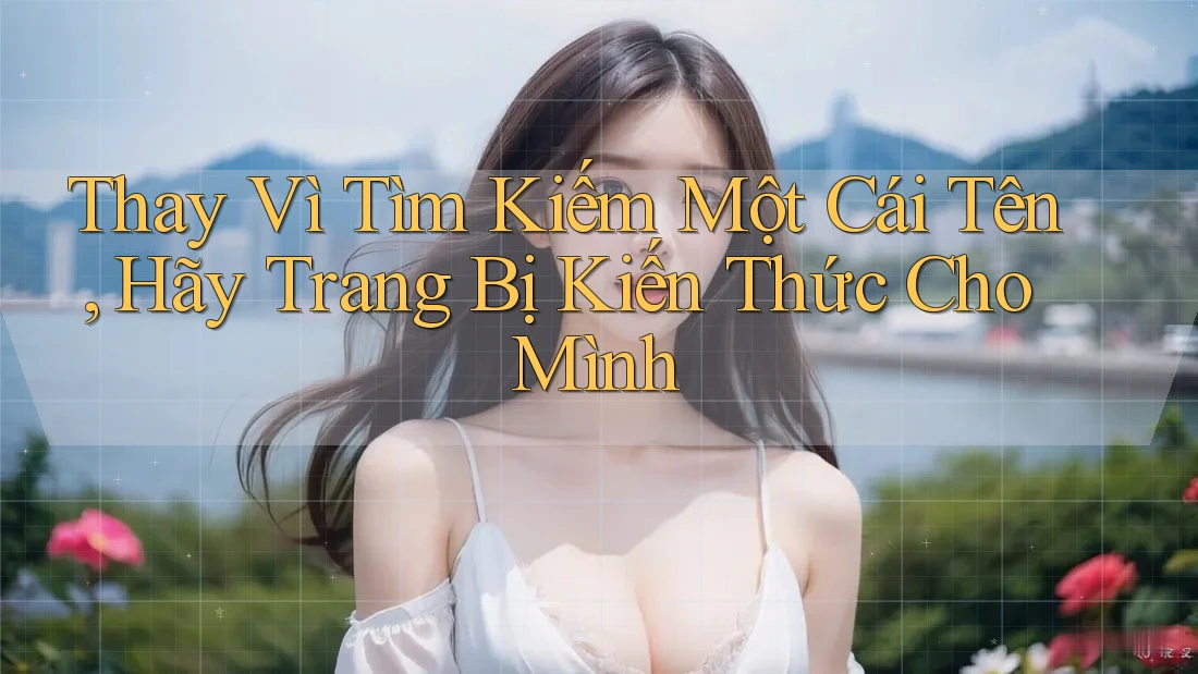 Thay Vì Tìm Kiếm Một Cái Tên, Hãy Trang Bị Kiến Thức Cho Mình Thay Vì Tìm Kiếm Một Cái Tên, Hãy Trang Bị Kiến Thức Cho Mình