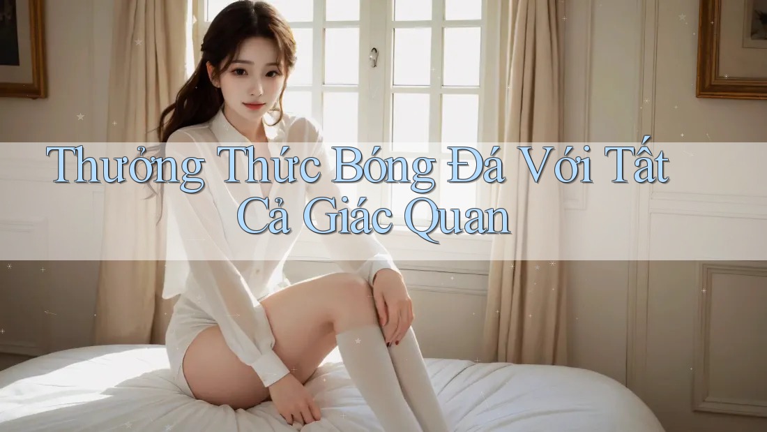 Thưởng Thức Bóng Đá Với Tất Cả Giác Quan Thưởng Thức Bóng Đá Với Tất Cả Giác Quan