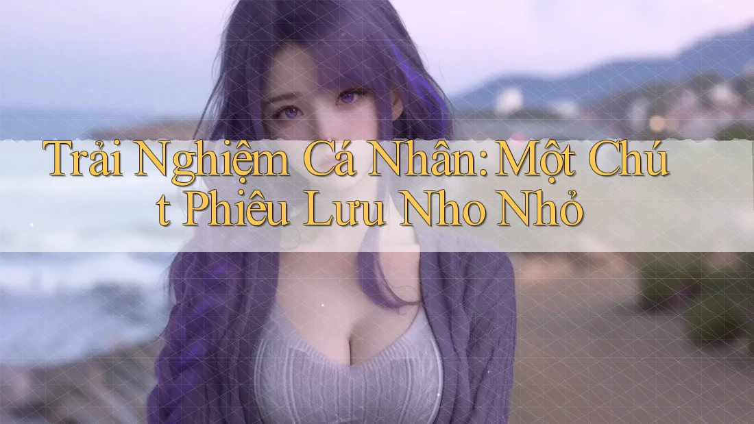 Trải Nghiệm Cá Nhân: Một Chút Phiêu Lưu Nho Nhỏ Trải Nghiệm Cá Nhân: Một Chút Phiêu Lưu Nho Nhỏ
