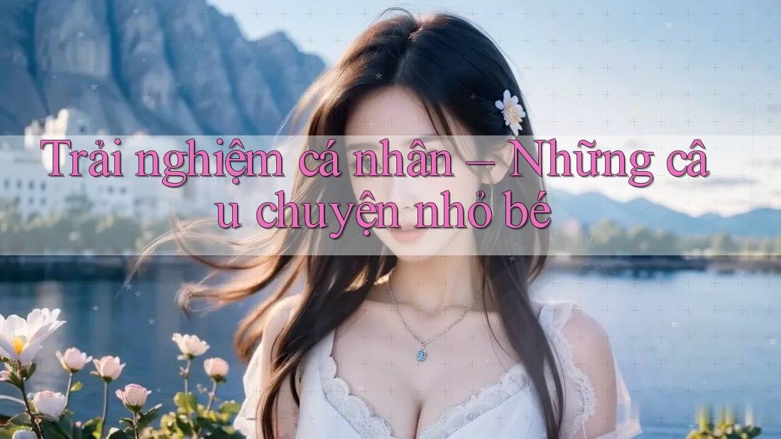 Trải nghiệm cá nhân – Những câu chuyện nhỏ bé Trải nghiệm cá nhân – Những câu chuyện nhỏ bé