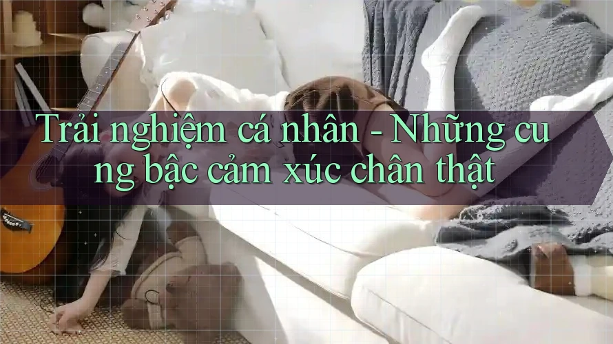 Trải nghiệm cá nhân - Những cung bậc cảm xúc chân thật Trải nghiệm cá nhân - Những cung bậc cảm xúc chân thật