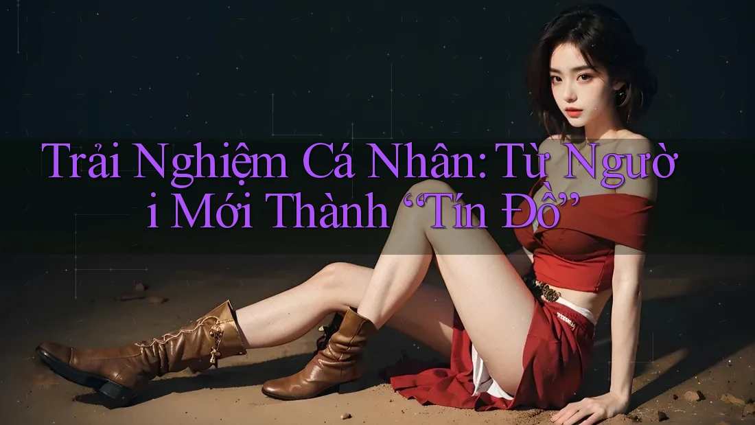 Trải Nghiệm Cá Nhân: Từ Người Mới Thành “Tín Đồ”