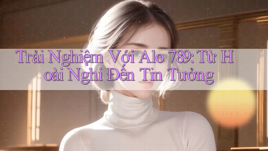 Trải Nghiệm Với Alo 789: Từ Hoài Nghi Đến Tin Tưởng Trải Nghiệm Với Alo 789: Từ Hoài Nghi Đến Tin Tưởng