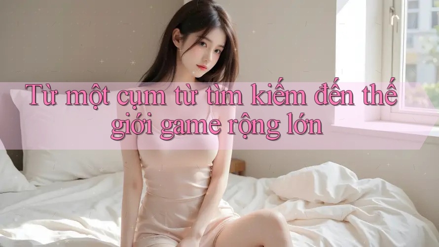 Từ một cụm từ tìm kiếm đến thế giới game rộng lớn Từ một cụm từ tìm kiếm đến thế giới game rộng lớn