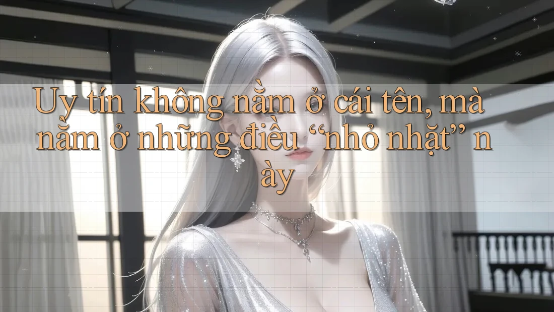 Uy tín không nằm ở cái tên, mà nằm ở những điều “nhỏ nhặt” này