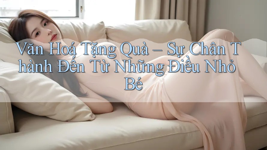 Văn Hoá Tặng Quà – Sự Chân Thành Đến Từ Những Điều Nhỏ Bé Văn Hoá Tặng Quà – Sự Chân Thành Đến Từ Những Điều Nhỏ Bé