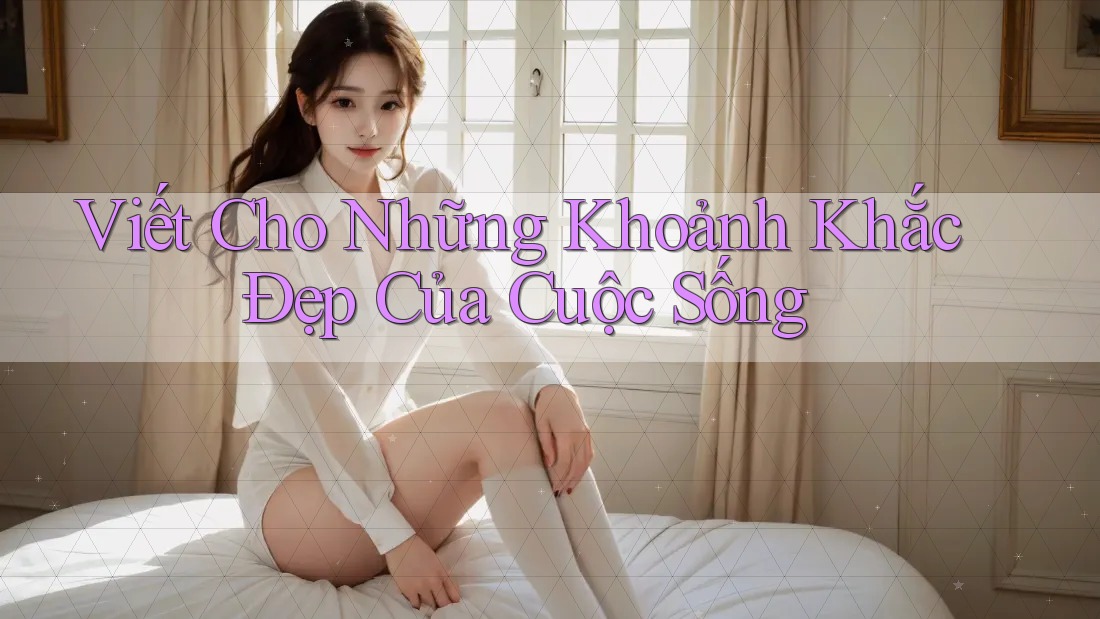 Viết Cho Những Khoảnh Khắc Đẹp Của Cuộc Sống Viết Cho Những Khoảnh Khắc Đẹp Của Cuộc Sống