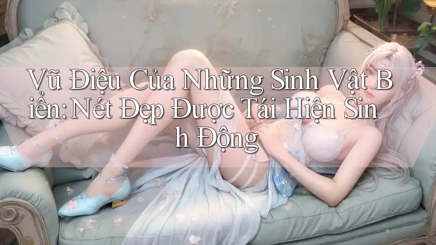 Vũ Điệu Của Những Sinh Vật Biển: Nét Đẹp Được Tái Hiện Sinh Động Vũ Điệu Của Những Sinh Vật Biển: Nét Đẹp Được Tái Hiện Sinh Động