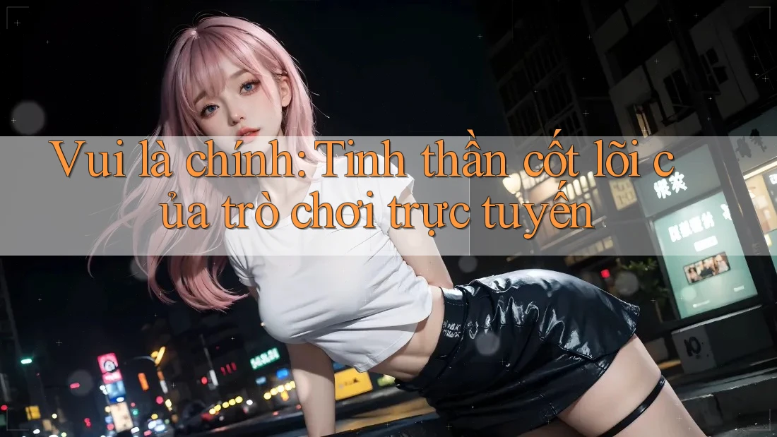 Vui là chính: Tinh thần cốt lõi của trò chơi trực tuyến Vui là chính: Tinh thần cốt lõi của trò chơi trực tuyến