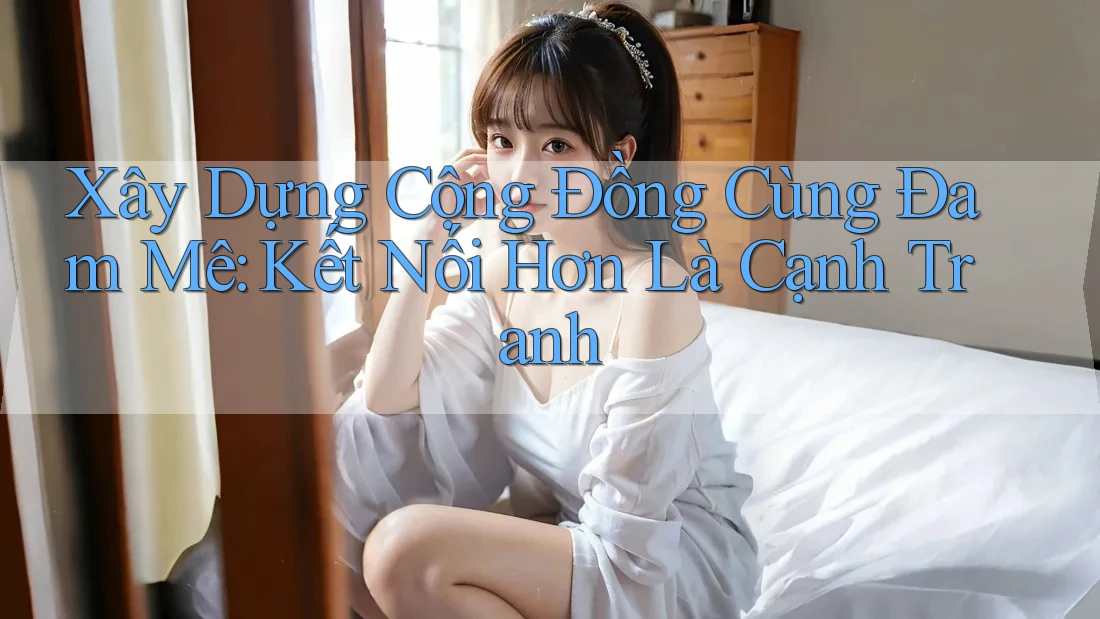 Xây Dựng Cộng Đồng Cùng Đam Mê: Kết Nối Hơn Là Cạnh Tranh Xây Dựng Cộng Đồng Cùng Đam Mê: Kết Nối Hơn Là Cạnh Tranh