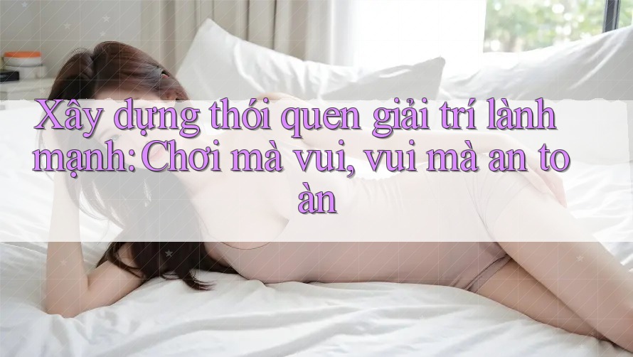 Xây dựng thói quen giải trí lành mạnh: Chơi mà vui, vui mà an toàn