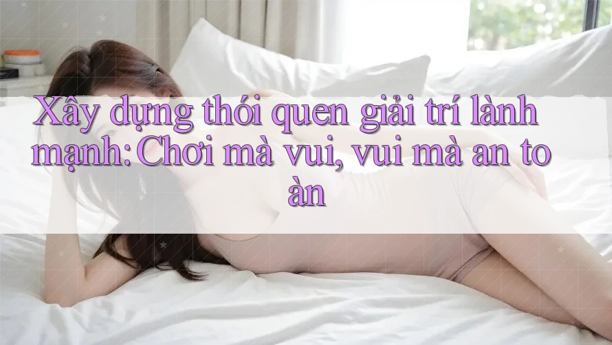 Xây dựng thói quen giải trí lành mạnh: Chơi mà vui, vui mà an toàn Xây dựng thói quen giải trí lành mạnh: Chơi mà vui, vui mà an toàn