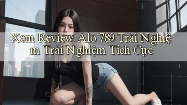 xem review alo 789 trải nghiệm trải nghiệm tích cực